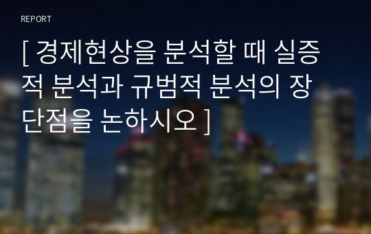 [ 경제현상을 분석할 때 실증적 분석과 규범적 분석의 장단점을 논하시오 ]