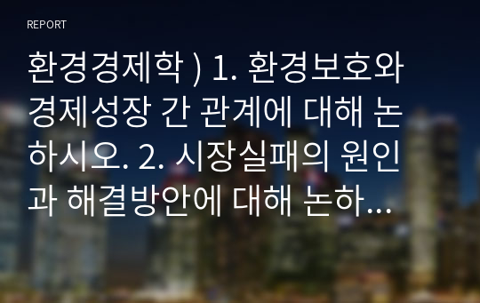 환경경제학 ) 1. 환경보호와 경제성장 간 관계에 대해 논하시오. 2. 시장실패의 원인과 해결방안에 대해 논하시오. 3. 비용편익분석 시 환경의 가치가 반영되어야 하는 이유에 대해 설명하시오.