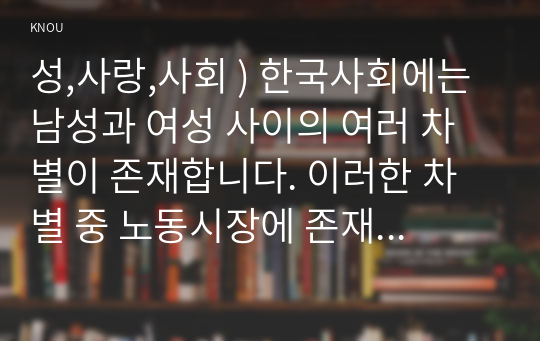 성,사랑,사회 ) 한국사회에는 남성과 여성 사이의 여러 차별이 존재합니다. 이러한 차별 중 노동시장에 존재하는 교육, 결혼, 돌봄 등과 관련한 사회문제들과는 어떠한 영향을 주고받는지 마지막으로 노동시장에서의 남녀차별을 해결하기 위하여 어떠한 노력을 해야하는지