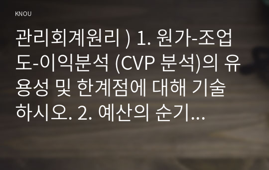 관리회계원리 ) 1. 원가-조업도-이익분석 (CVP 분석)의 유용성 및 한계점에 대해 기술하시오. 2. 예산의 순기능과 역기능에 대해 설명하고, 관리회계에서 가장 중심이 되는 종합예산의 의의 및 편성 절차에 대해 기술하시오.