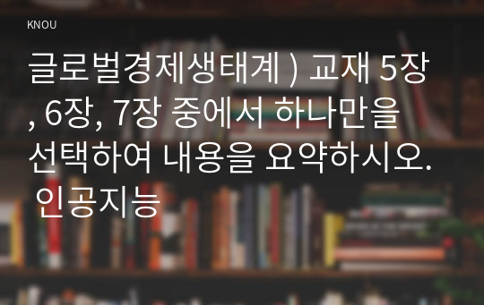 글로벌경제생태계 ) 교재 5장, 6장, 7장 중에서 하나만을 선택하여 내용을 요약하시오. 인공지능