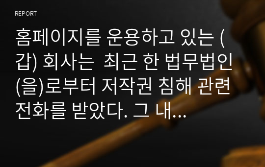 홈페이지를 운용하고 있는 (갑) 회사는  최근 한 법무법인(을)로부터 저작권 침해 관련 전화를 받았다. 그 내용은 (갑) 회사의 홈페이지는 의뢰인 (병)의 서체를 무단으로 사용하고 있는바 이는 (병)의 저작권을 침해하고 있으므로, 확인으로 위하여 홈페이지 제작시 사용된 서체프로그램의 일련번호를 알려달라는 것이다. 이 경우 (갑) 회사의 조치와 관련된 법률관