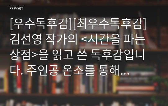 [우수독후감][최우수독후감] 김선영 작가의 &lt;시간을 파는 상점&gt;을 읽고 쓴 독후감입니다. 주인공 온조를 통해 매너리즘에 빠진 자신을 다시 강한 나로 변화시키는 과정을 뛰어난 문장으로 잘 묘사한 수작입니다.