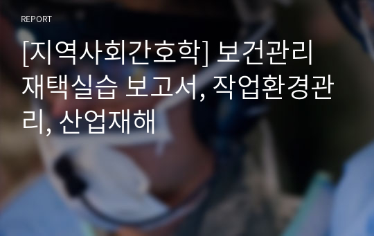 [지역사회간호학] 보건관리 재택실습 보고서, 작업환경관리, 산업재해