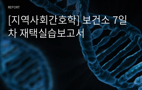 [지역사회간호학] 보건소 7일차 재택실습보고서