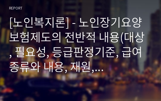 [노인복지론] - 노인장기요양보험제도의 전반적 내용(대상, 필요성, 등급판정기준, 급여종류와 내용, 재원, 본인부담금, 기대효과 등)에 대한 이해를 바탕으로 장단점을 서술하고, 문제점에 대한 개선방안을 제시 요망