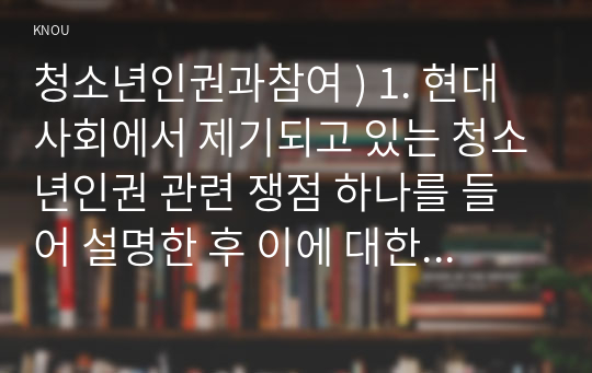 청소년인권과참여 ) 1. 현대사회에서 제기되고 있는 청소년인권 관련 쟁점 하나를 들어 설명한 후 이에 대한 본인의 견해를 밝히시오 2. 제6차 청소년정책 기본계획에 나타난 청소년참여정책의 특징을 설명한 후 이에 대해 논평하시오