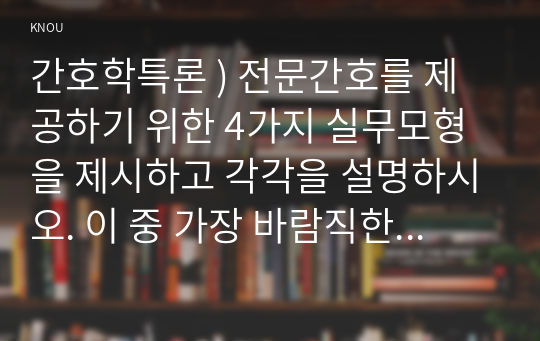 간호학특론 ) 전문간호를 제공하기 위한 4가지 실무모형을 제시하고 각각을 설명하시오. 이 중 가장 바람직한 모형이 무엇이라고 생각하는지 자신의 견해를 제시하시오.