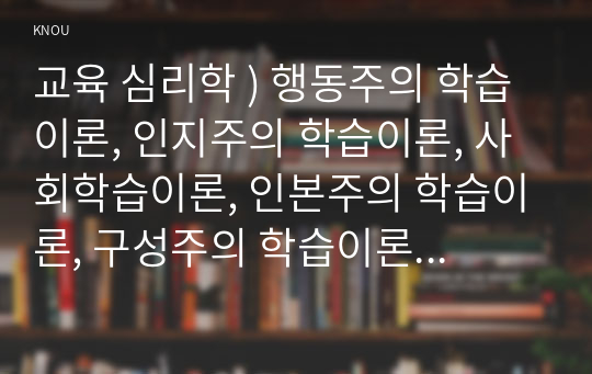 교육 심리학 ) 행동주의 학습이론, 인지주의 , 사회학습이론, 인본주의 학습이론, 구성주의 학습이론에 대해 설명하시오.