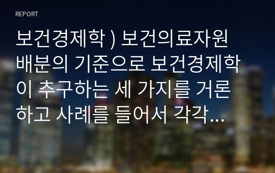 보건경제학 ) 보건의료자원 배분의 기준으로 보건경제학이 추구하는 세 가지를 거론하고 사례를 들어서 각각의 내용을 설명하시오.