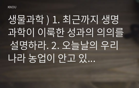 생물과학 ) 1. 최근까지 생명과학이 이룩한 성과의 의의를 설명하라. 2. 오늘날의 우리 나라 농업이 안고 있는 문제점을 구체적인 사례를 들어 설명하라.