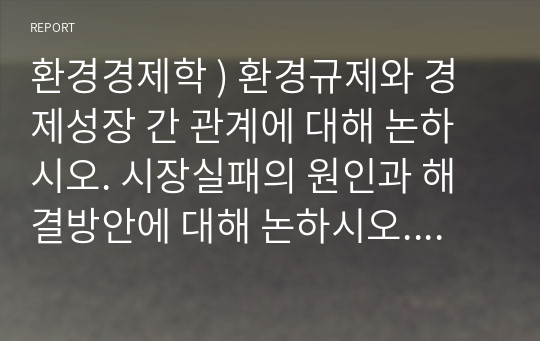 환경경제학 ) 환경규제와 경제성장 간 관계에 대해 논하시오. 시장실패의 원인과 해결방안에 대해 논하시오. 비용편익분석 시 환경의 가치가 반영되어야 하는 이유에 대해 설명하시오. 환경보호와 경제성장 간 관계에 대해 논하시오.