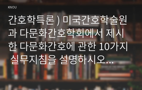 간호학특론 ) 미국간호학술원과 다문화간호학회에서 제시한 다문화간호에 관한 10가지 실무지침을 설명하시오. 또한, 10가지 실무지침별 자신의 수준이 어떠한지 자기평가(self-assessment)하고 이를 향상하기 위해 어떤 노력이 필요한지 기술하시오.