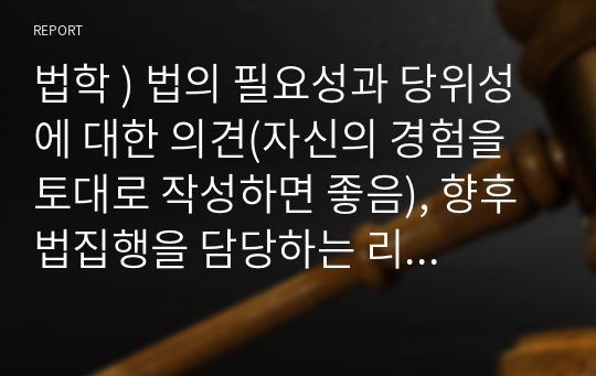 법학 ) 법의 필요성과 당위성에 대한 의견(자신의 경험을 토대로 작성하면 좋음), 향후 법집행을 담당하는 리더가 되었을 때 각오 등을 작성