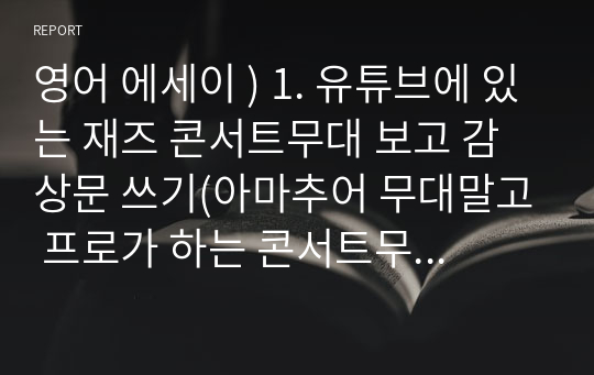 영어 에세이 ) 1. 유튜브에 있는 재즈 콘서트무대 보고 감상문 쓰기(아마추어 무대말고 프로가 하는 콘서트무대) 2. 재즈 아티스트 중에 한 명 골라서 에세이 쓰기