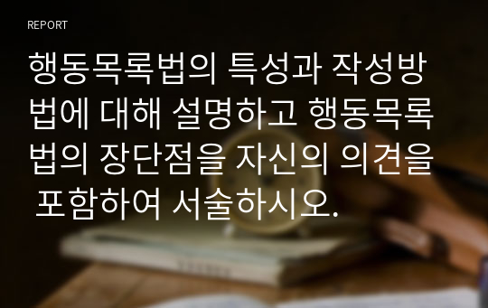 행동목록법의 특성과 작성방법에 대해 설명하고 행동목록법의 장단점을 자신의 의견을 포함하여 서술하시오.