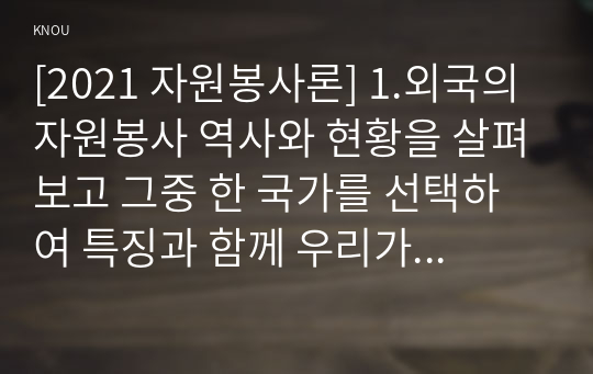 [2021 자원봉사론] 1.외국의 자원봉사 역사와 현황을 살펴보고 그중 한 국가를 선택하여 특징과 함께 우리가 시사받을 수 있는 점을 기술해 보십시오. 2.코로나 현상으로 인해 자원활동이 더 필요한 집단과 대상은 어떤 부분이 있을지 생각해 보고 우리가 할 수 있는 봉사활동 방안에 대해 구체적으로 기술해 보십시오.