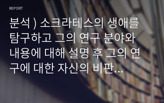 분석 ) 소크라테스의 생애를 탐구하고 그의 연구 분야와 내용에 대해 설명 후 그의 연구에 대한 자신의 비판적 분석 및 평가 작성