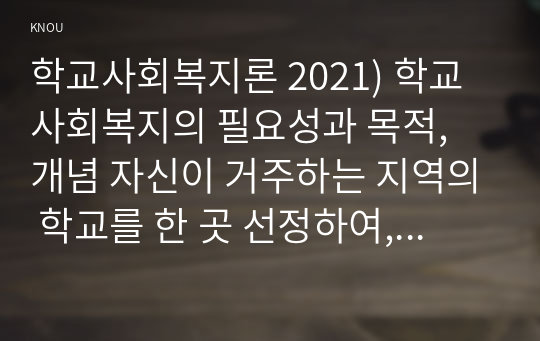 학교사회복지론 2021) 학교사회복지의 필요성과 목적, 개념 자신이 거주하는 지역의 학교를 한 곳 선정하여, 학교명, 주소, 학교 및 지역의 지리적 사회적 특성 코로나19 상황에서 해당 학교와 학생들이 겪은 어려움 학교사회복지가 필요한 대상과 지원할 내용을 찾아 학교사회복지 실천방법을 제안