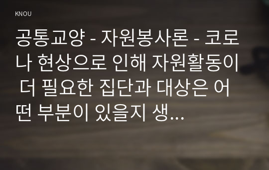 공통교양 - 자원봉사론 - 코로나 현상으로 인해 자원활동이 더 필요한 집단과 대상은 어떤 부분이 있을지 생각해 보고 우리가 할 수 있는 봉사활동 방안에 대해 구체적으로 기술해 보십시오.