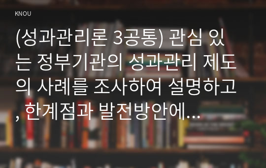 (성과관리론 3공통) 관심 있는 정부기관의 성과관리 제도의 사례를 조사하여 설명하고, 한계점과 발전방안에 대해 제시해보자