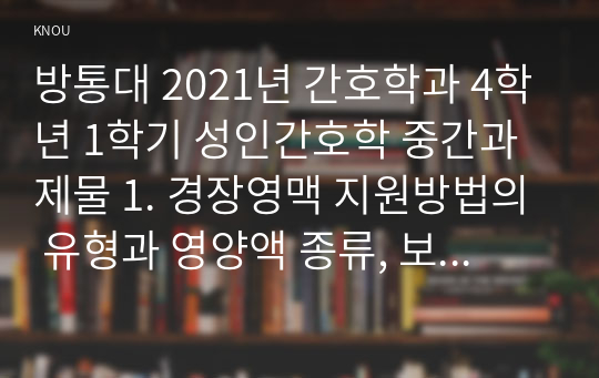 방통대 2021년 간호학과 4학년 1학기 성인간호학 중간과제물 1. 경장영맥 지원방법의 유형과 영양액 종류, 보관 및 오염 예방 방법, 주입방법 및 합병증에 대해 서술하시오. (10점)