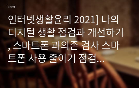 인터넷생활윤리 2021] 나의 디지털 생활 점검과 개선하기, 스마트폰 과의존 검사 스마트폰 사용 줄이기 점검 주체적 디지털 생활 1주일 실천(휴일 포함) 일지 작성 분석 및 향후 계획