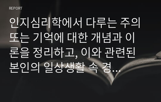 인지심리학에서 다루는 주의 또는 기억에 대한 개념과 이론을 정리하고, 이와 관련된 본인의 일상생활 속 경험 중 이를 개선 또는 향상시켜 성공한 사례를 3가지 이상 제시하시오