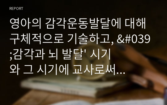 [A+]영아의 감각운동발달에 대해 구체적으로 기술하고, &#039;감각과 뇌 발달&#039; 시기와 그 시기에 교사로써 어떻게 행동하고 어떠한 환경을 제공하기 위한 자신만의 역할과 어떤 노력을 실천할 수 있는지 계획해 보시오.