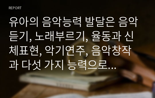 [A+]유아의 음악능력 발달은 음악듣기, 노래부르기, 율동과 신체표현, 악기연주, 음악창작과 다섯 가지 능력으로 나누어진다. 각 영역별로 유아의 음악능력 발달을 자세히 기술하시오. 각 능력발달에 대한 사례와 자신의 견해를 기술하시오.