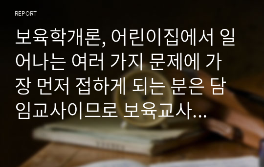 보육학개론, 어린이집에서 일어나는 여러 가지 문제에 가장 먼저 접하게 되는 분은 담임교사이므로 보육교사의 자질은 매우 중요합니다. 따라서 보육교직원의 전문성을 신장할 수 있는 보육교직원의 역할과 자질에 대해 논하시기 바랍니다.