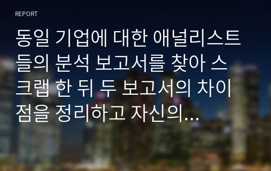 동일 기업에 대한 애널리스트들의 분석 보고서를 찾아 스크랩 한 뒤 두 보고서의 차이점을 정리하고 자신의 의견을 정리하시오.