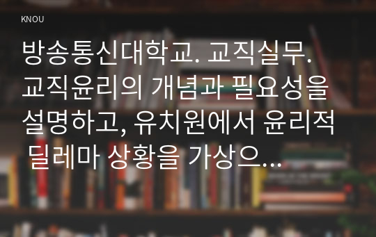 방송통신대학교. 교직실무. 교직윤리의 개념과 필요성을 설명하고, 유치원에서 윤리적 딜레마 상황을 가상으로 예를 들고 그에 따른 교직윤리 이슈를 논하시오.