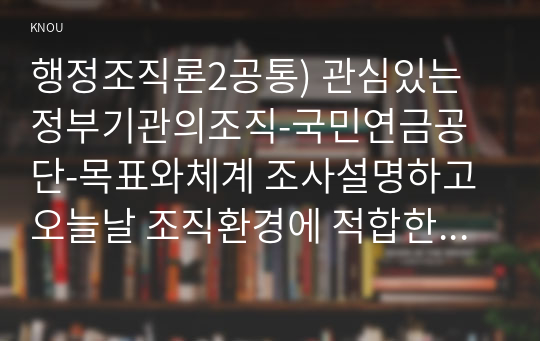 행정조직론2공통) 관심있는 정부기관의조직-국민연금공단-목표와체계 조사설명하고 오늘날 조직환경에 적합한지 평가해보자0K