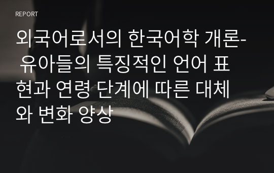 외국어로서의 한국어학 개론- 유아들의 특징적인 언어 표현과 연령 단계에 따른 대체와 변화 양상