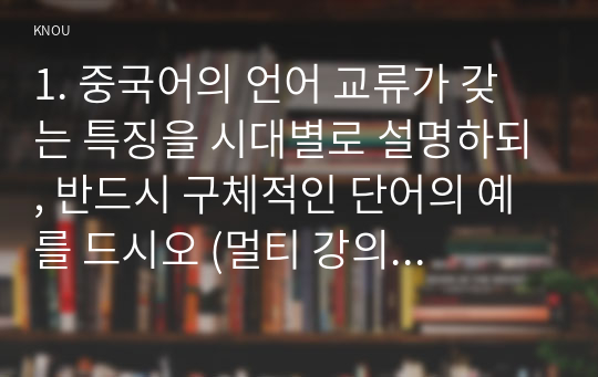 1. 중국어의 언어 교류가 갖는 특징을 시대별로 설명하되, 반드시 구체적인 단어의 예를 드시오 (멀티 강의 및 교재 6강 참조, 50점).    2. 해성자의 예를 5종류 이상 들되, 각 한자의 한국어 발음과 중국어 발음을 기입하시오 (종류별로 최소 3개의 예시 필요, 멀티 강의 및 교재 7강 참조, 20점).