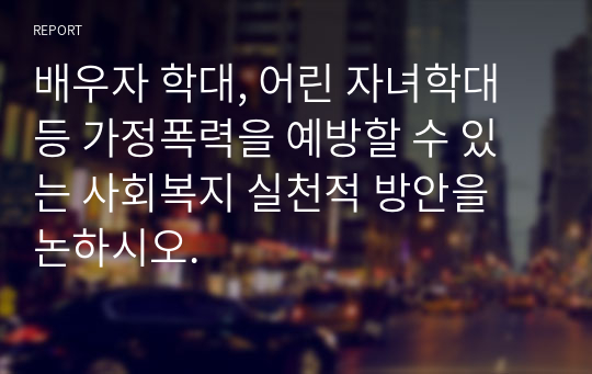 배우자 학대, 어린 자녀학대 등 가정폭력을 예방할 수 있는 사회복지 실천적 방안을 논하시오.