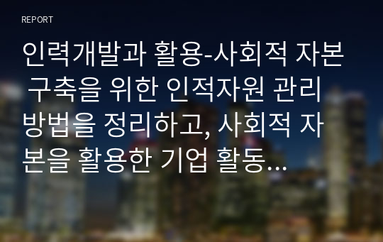 인력개발과 활용-사회적 자본 구축을 위한 인적자원 관리 방법을 정리하고, 사회적 자본을 활용한 기업 활동의 바람직한 방향에 대해 논하시오.