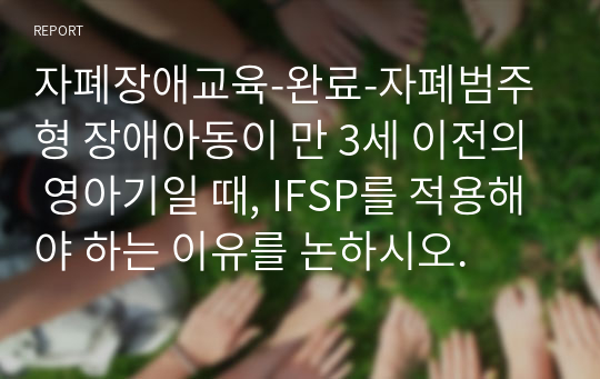 자폐장애교육-완료-자폐범주형 장애아동이 만 3세 이전의 영아기일 때, IFSP를 적용해야 하는 이유를 논하시오.