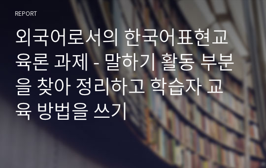 외국어로서의 한국어표현교육론 과제 - 말하기 활동 부분을 찾아 정리하고 학습자 교육 방법을 쓰기