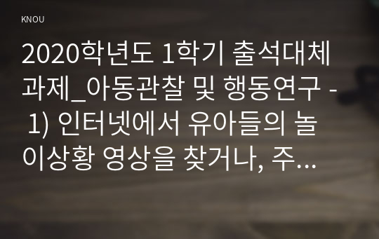 2020학년도 1학기 출석대체과제_아동관찰 및 행동연구 - 1) 인터넷에서 유아들의 놀이상황 영상을 찾거나, 주변에 유아들의 놀이상황을 관찰하여 빈도사건표집법과 ABC 사건표집법, 행동목록법과 평정척도법, 시간표집법을 모두 사용하여 관찰기록을 작성하시오(반드시, 다섯 가지 기록양식을 모두 사용할 것).