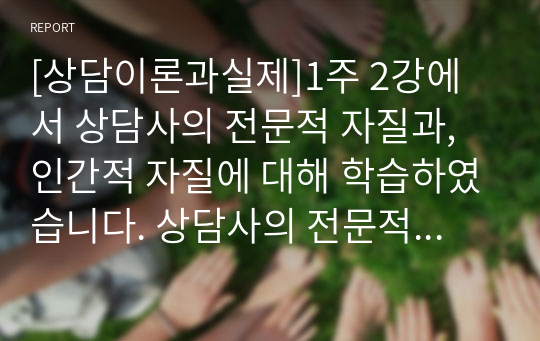 [상담이론과실제]1주 2강에서 상담사의 전문적 자질과, 인간적 자질에 대해 학습하였습니다. 상담사의 전문적 자질은 상담을 수행하는 데 필요한 전문적 지식, 기술, 태도를 의미합니다. 또한 효과적인 상담관계 발전을 위해서는 상담사가 전문적 자질뿐만 아니라 인격적으로 바람직한 인간적 자질도 갖추어야 합니다. (중략)