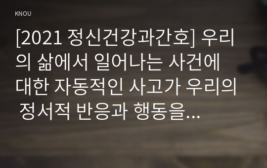 [2021 정신건강과간호] 우리의 삶에서 일어나는 사건에 대한 자동적인 사고가 우리의 정서적 반응과 행동을 유발한다. 1)강한 감정을 경험한 최근 사건 두가지를 기억하여 그때의 자동적 사고와 감정, 행동을 구분하여 기술하시오. 2)자신이 경험한 사례에 대하여 인지행동치료기법을 적용하려고 한다. 1)의 사례에 대해 교재 320쪽~325쪽에서 제시한 인지행동치