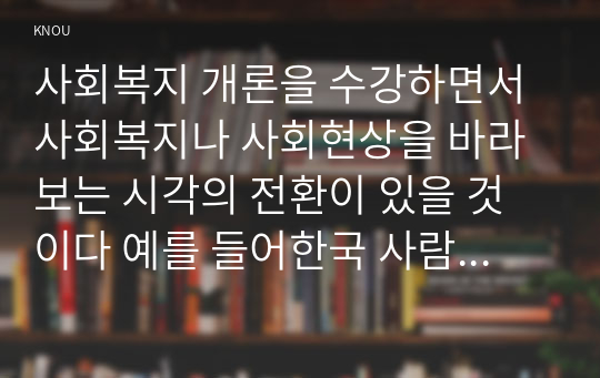 사회복지 개론을 수강하면서 사회복지나 사회현상을 바라보는 시각의 전환이 있을 것이다 예를 들어한국 사람들은 보통  가난은 나라도 구하지 못 한다고 생각한다 그러나 보편적 사회복지는 빈곤은 국가의 책임 이라는 입장을 갖는다 이처럼 사회복지개론을 수강하면서 자신이 가지고 있었던 상식의 변화가 있다면 그것에 대해 서술하시오