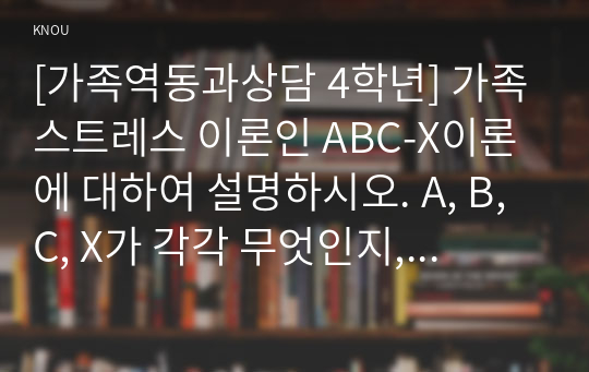 [가족역동과상담 4학년] 가족스트레스 이론인 ABC-X이론에 대하여 설명하시오. A, B, C, X가 각각 무엇인지, 각각의 구성요소 및 특징들에 대하여 선행사건 혹은 가족문제