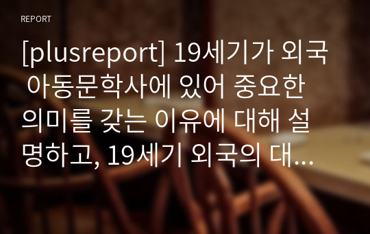 [plusreport] 19세기가 외국 아동문학사에 있어 중요한 의미를 갖는 이유에 대해 설명하고, 19세기 외국의 대표적 아동문학 중 한 가지를 택하여 읽은 후 작품에 대해 자세히 기술해보기.