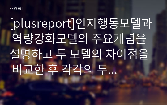 [plusreport]인지행동모델과 역량강화모델의 주요개념을 설명하고 두 모델의 차이점을 비교한 후 각각의 두 모델의 적용사례를 서술해보기.