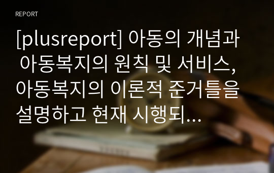 [plusreport] 아동의 개념과 아동복지의 원칙 및 서비스, 아동복지의 이론적 준거틀을 설명하고 현재 시행되고 있는 우리나라 아동복지정책과 개선되어야 할 사항에 대해 서술해보기.