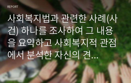 사회복지법과 관련한 사례(사건) 하나를 조사하여 그 내용을 요약하고 사회복지적 관점에서 분석한 자신의 견해를 정리하시오.