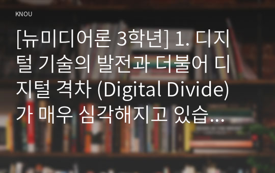 [뉴미디어론 3학년] 1. 디지털 기술의 발전과 더불어 디지털 격차 (Digital Divide) 가 매우 심각해지고 있습니다. 디지털 격차에 대해 설명하고 이를 교육의 문제에 적용하여 논의를 전개하십시오. 특히 본인의 학습경험이나 주위 사람의 사례를 들어 자신만의 논의를 개진하십시오. 결론적으로 이를 해결할 대안방안까지 제시하십시오